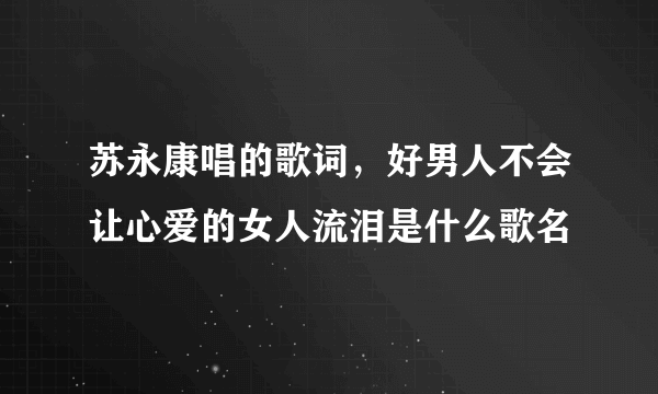 苏永康唱的歌词，好男人不会让心爱的女人流泪是什么歌名