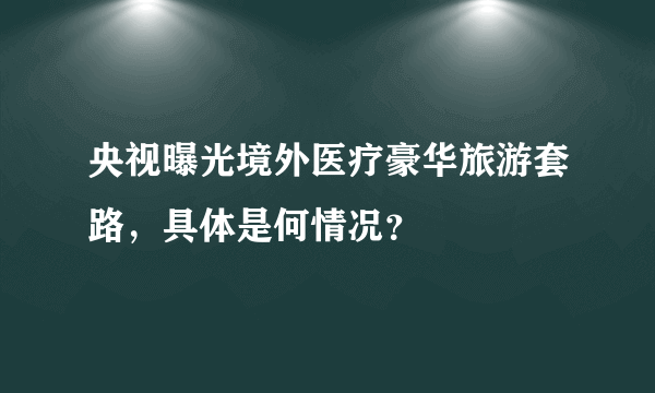 央视曝光境外医疗豪华旅游套路，具体是何情况？