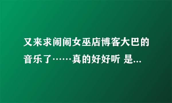 又来求闹闹女巫店博客大巴的音乐了……真的好好听 是最新的，现在页面上的。拜托了！！！