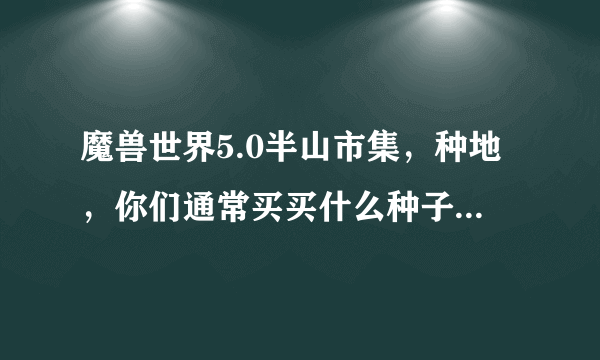 魔兽世界5.0半山市集，种地，你们通常买买什么种子，这些种子都是干什么用的啊，什么最实惠？