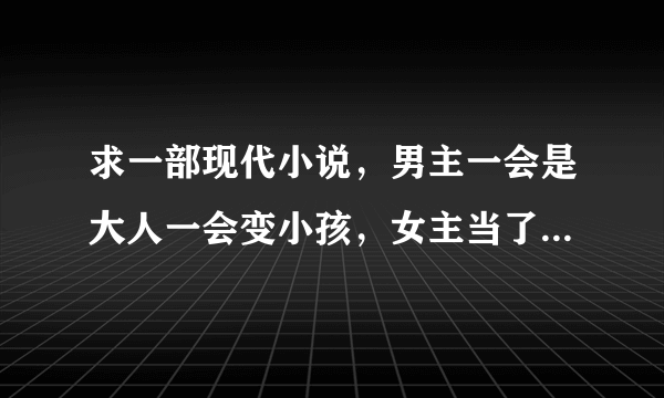 求一部现代小说，男主一会是大人一会变小孩，女主当了小孩时男主的家