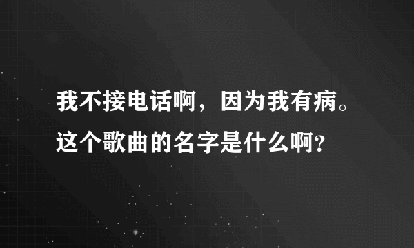 我不接电话啊，因为我有病。这个歌曲的名字是什么啊？