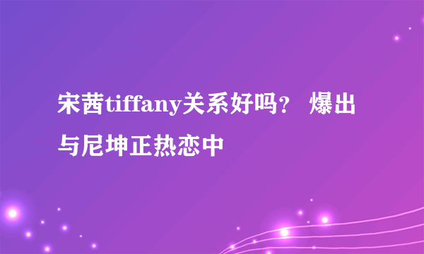 宋茜tiffany关系好吗？ 爆出与尼坤正热恋中