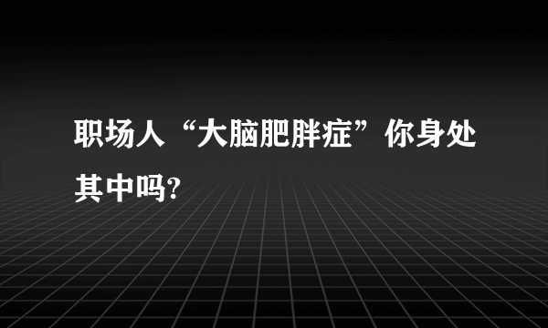 职场人“大脑肥胖症”你身处其中吗?