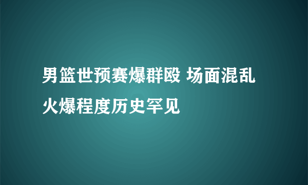 男篮世预赛爆群殴 场面混乱火爆程度历史罕见