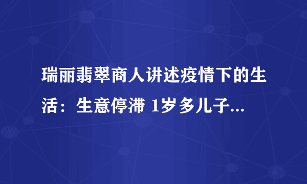 瑞丽翡翠商人讲述疫情下的生活：生意停滞 1岁多儿子已做74次核酸-飞外网