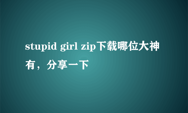 stupid girl zip下载哪位大神有，分享一下