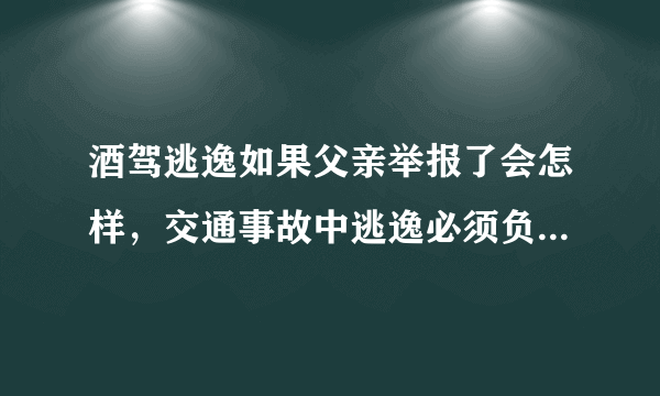 酒驾逃逸如果父亲举报了会怎样，交通事故中逃逸必须负全责吗？