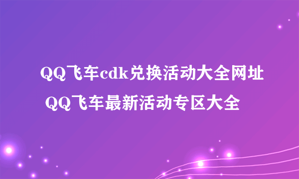 QQ飞车cdk兑换活动大全网址 QQ飞车最新活动专区大全