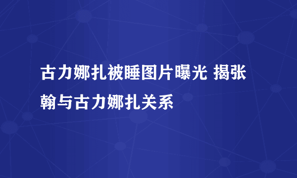 古力娜扎被睡图片曝光 揭张翰与古力娜扎关系