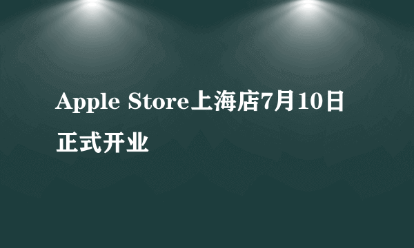 Apple Store上海店7月10日正式开业