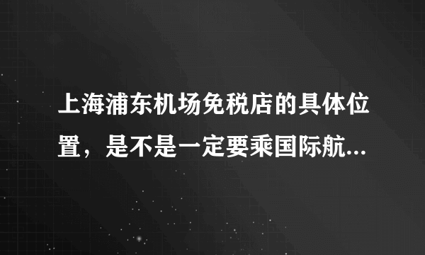 上海浦东机场免税店的具体位置，是不是一定要乘国际航班才能消费？