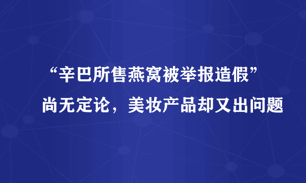 “辛巴所售燕窝被举报造假”尚无定论，美妆产品却又出问题