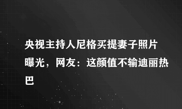 央视主持人尼格买提妻子照片曝光，网友：这颜值不输迪丽热巴