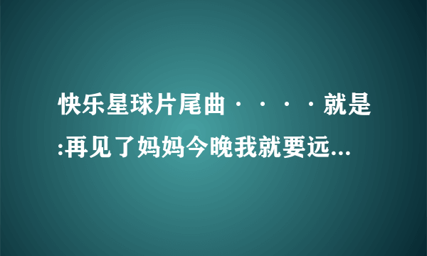 快乐星球片尾曲····就是:再见了妈妈今晚我就要远航这句的那一曲……要准确完整歌词。谢谢？