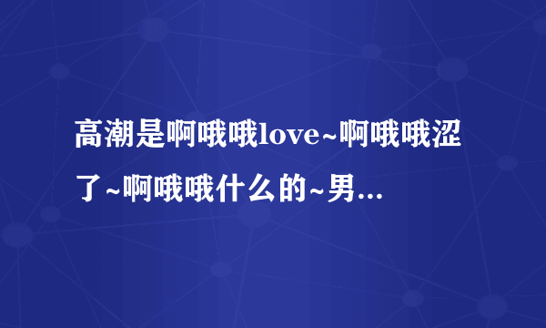 高潮是啊哦哦love~啊哦哦涩了~啊哦哦什么的~男生唱的英文歌叫什么