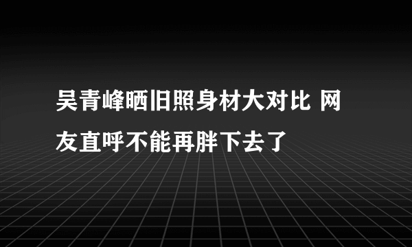 吴青峰晒旧照身材大对比 网友直呼不能再胖下去了