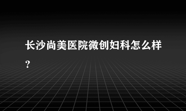 长沙尚美医院微创妇科怎么样？