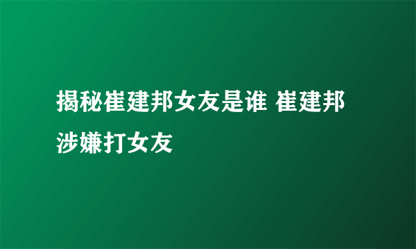 揭秘崔建邦女友是谁 崔建邦涉嫌打女友