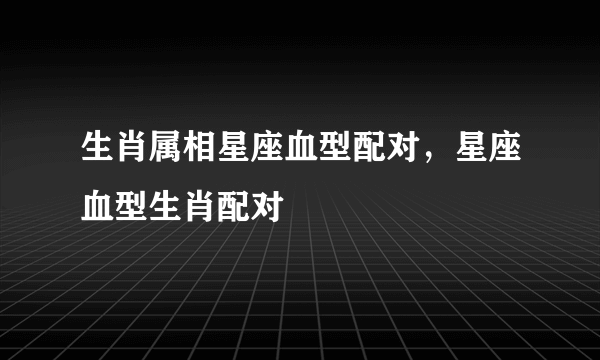 生肖属相星座血型配对，星座血型生肖配对