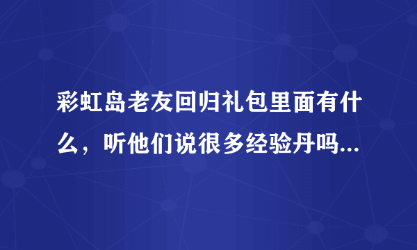 彩虹岛老友回归礼包里面有什么，听他们说很多经验丹吗，我有140个的半年没上了现在可以领吗