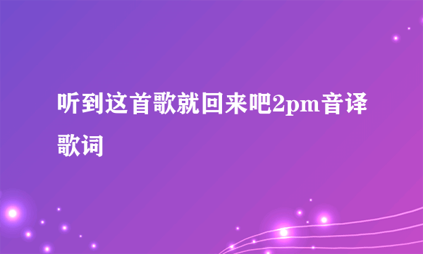 听到这首歌就回来吧2pm音译歌词