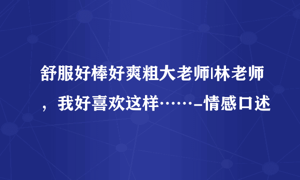 舒服好棒好爽粗大老师|林老师，我好喜欢这样……-情感口述