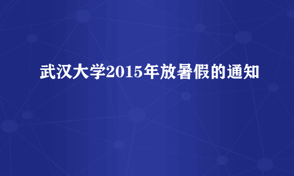 武汉大学2015年放暑假的通知