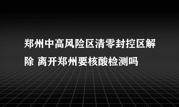 郑州中高风险区清零封控区解除 离开郑州要核酸检测吗