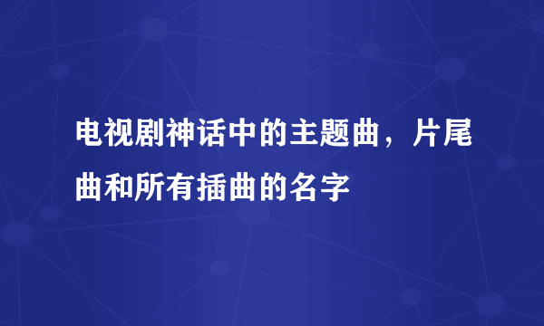 电视剧神话中的主题曲，片尾曲和所有插曲的名字