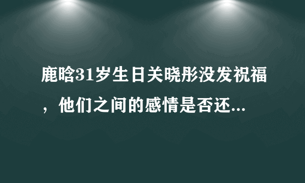 鹿晗31岁生日关晓彤没发祝福，他们之间的感情是否还如之前那么好？