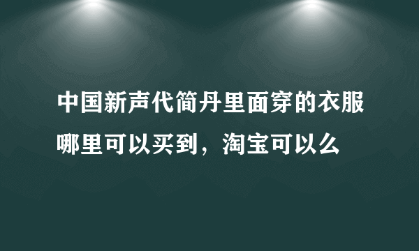 中国新声代简丹里面穿的衣服哪里可以买到，淘宝可以么