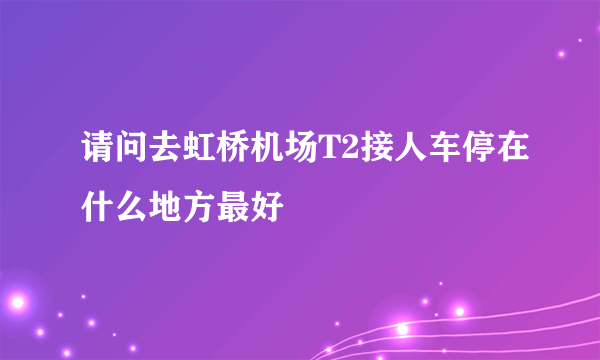 请问去虹桥机场T2接人车停在什么地方最好