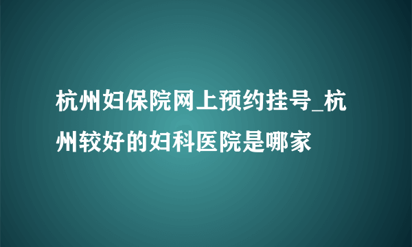 杭州妇保院网上预约挂号_杭州较好的妇科医院是哪家