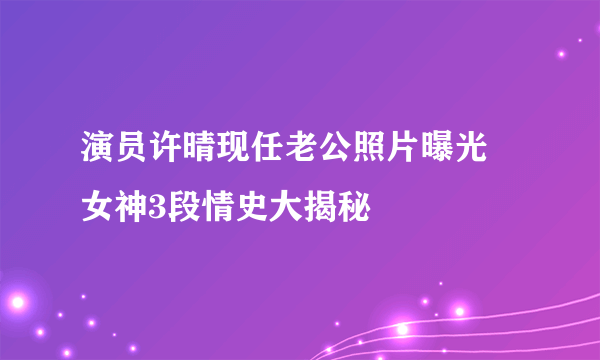 演员许晴现任老公照片曝光  女神3段情史大揭秘