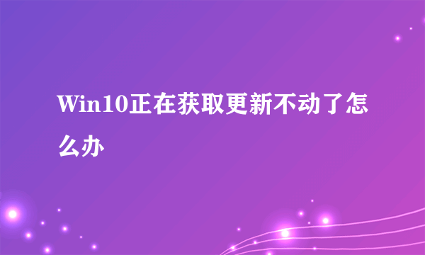 Win10正在获取更新不动了怎么办