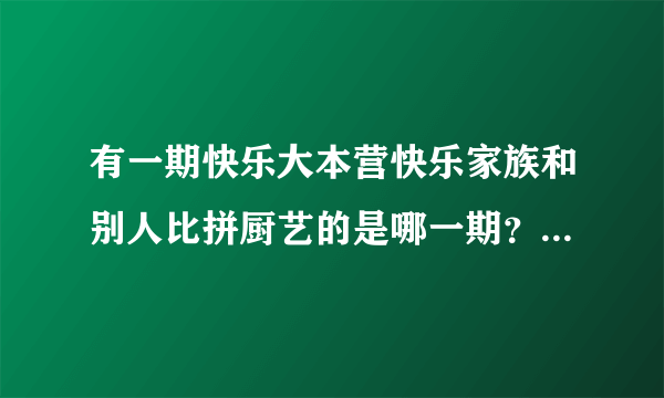 有一期快乐大本营快乐家族和别人比拼厨艺的是哪一期？有视频吗？