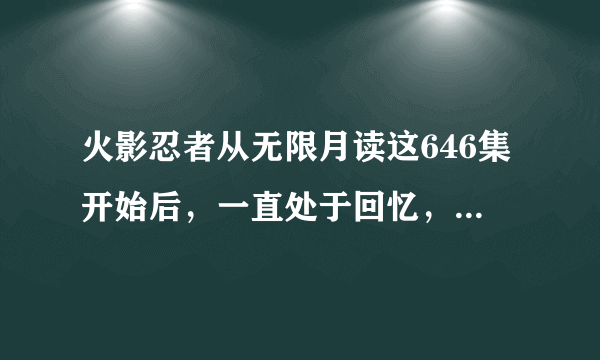 火影忍者从无限月读这646集开始后，一直处于回忆，到第几集才结束回忆？