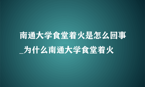 南通大学食堂着火是怎么回事_为什么南通大学食堂着火