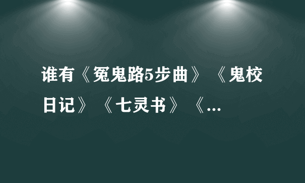 谁有《冤鬼路5步曲》 《鬼校日记》 《七灵书》 《7truth 》 《十七栋男生寝室楼》 《双十三女生寝室楼》