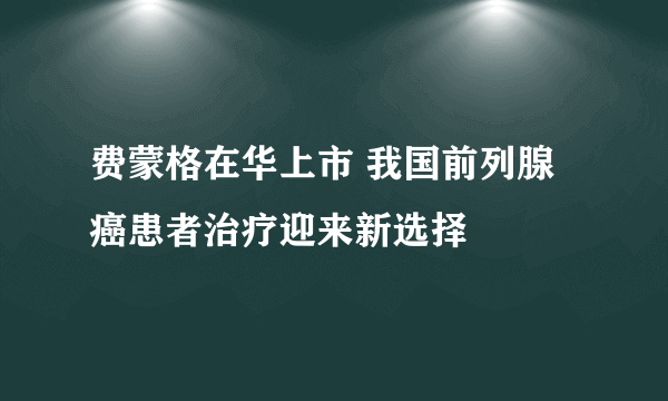 费蒙格在华上市 我国前列腺癌患者治疗迎来新选择