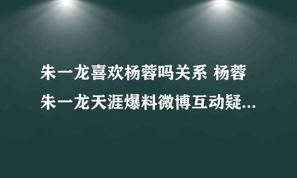 朱一龙喜欢杨蓉吗关系 杨蓉朱一龙天涯爆料微博互动疑似公开恋情