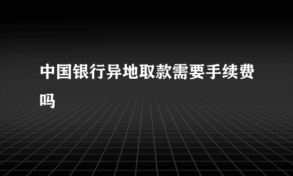 中国银行异地取款需要手续费吗