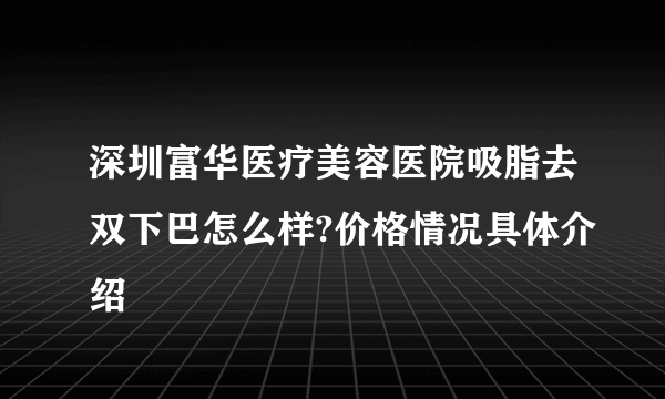 深圳富华医疗美容医院吸脂去双下巴怎么样?价格情况具体介绍