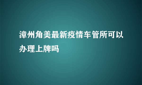 漳州角美最新疫情车管所可以办理上牌吗