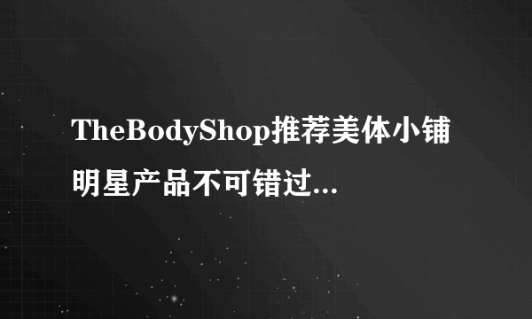 TheBodyShop推荐美体小铺明星产品不可错过-飞外网