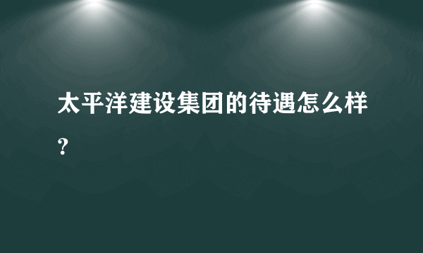 太平洋建设集团的待遇怎么样？