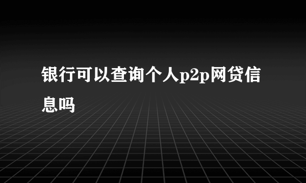 银行可以查询个人p2p网贷信息吗