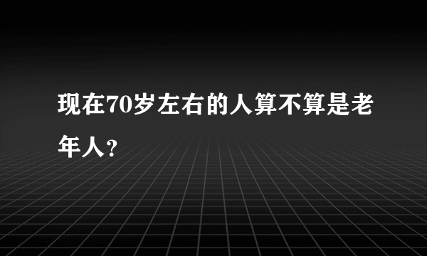 现在70岁左右的人算不算是老年人？