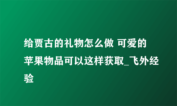 给贾古的礼物怎么做 可爱的苹果物品可以这样获取_飞外经验